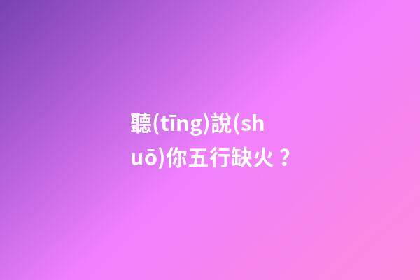 聽(tīng)說(shuō)你五行缺火？